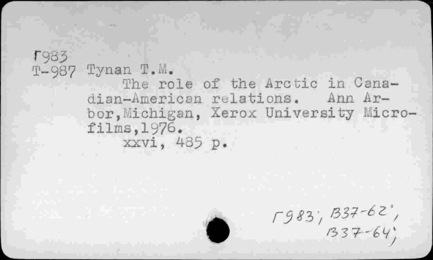 ﻿C933
T-987 Tynan T.M.
The role of the Arctic in Canadian-American relations. Ann Arbor »Michigan, Xerox University Microfilms ,1976.
xxvi, 485 p.
r^^'i
6 v: